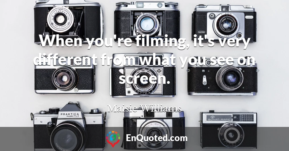 When you're filming, it's very different from what you see on screen.