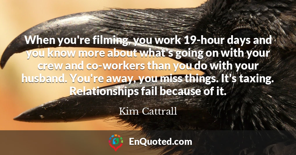 When you're filming, you work 19-hour days and you know more about what's going on with your crew and co-workers than you do with your husband. You're away, you miss things. It's taxing. Relationships fail because of it.