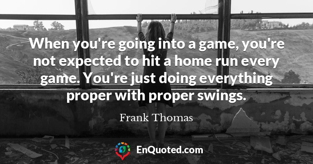 When you're going into a game, you're not expected to hit a home run every game. You're just doing everything proper with proper swings.