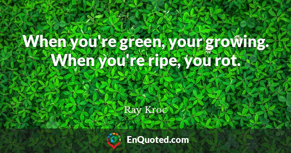 When you're green, your growing. When you're ripe, you rot.