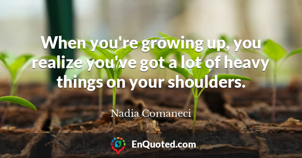 When you're growing up, you realize you've got a lot of heavy things on your shoulders.