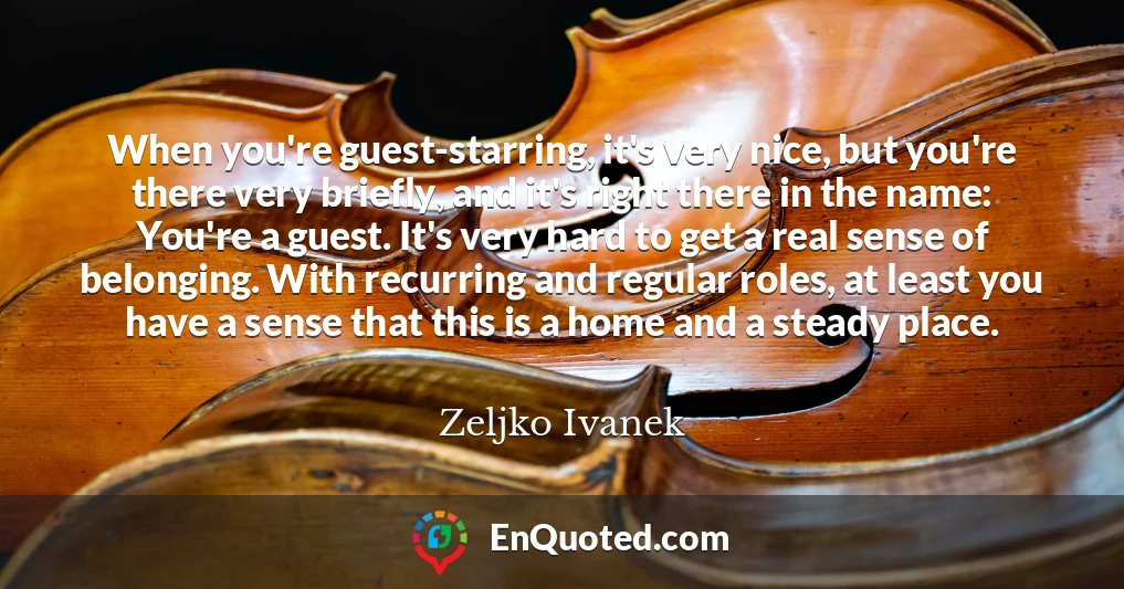 When you're guest-starring, it's very nice, but you're there very briefly, and it's right there in the name: You're a guest. It's very hard to get a real sense of belonging. With recurring and regular roles, at least you have a sense that this is a home and a steady place.