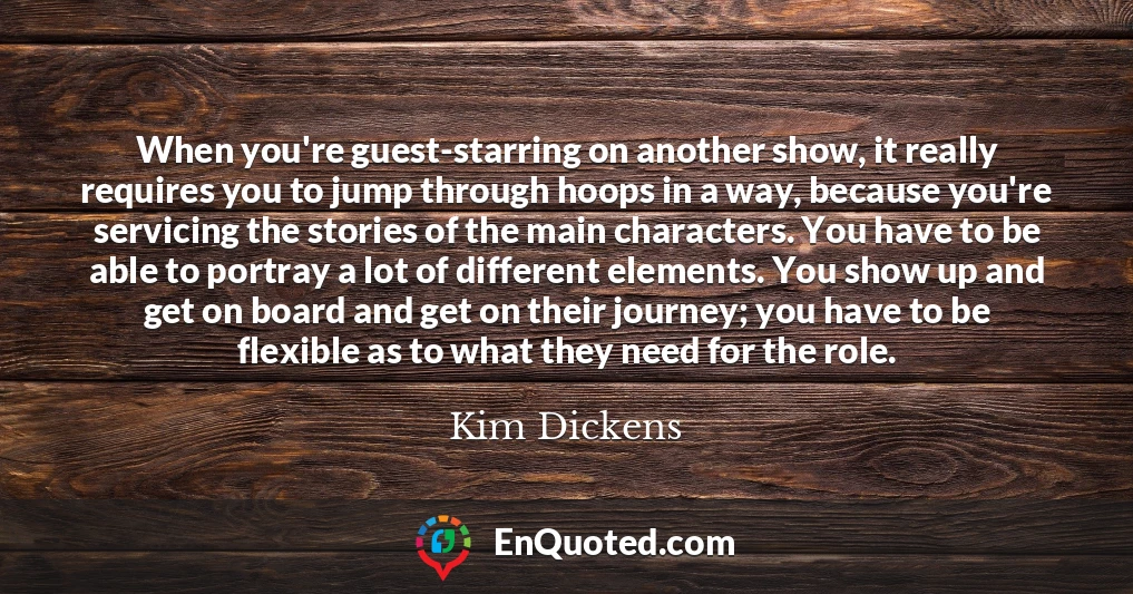 When you're guest-starring on another show, it really requires you to jump through hoops in a way, because you're servicing the stories of the main characters. You have to be able to portray a lot of different elements. You show up and get on board and get on their journey; you have to be flexible as to what they need for the role.