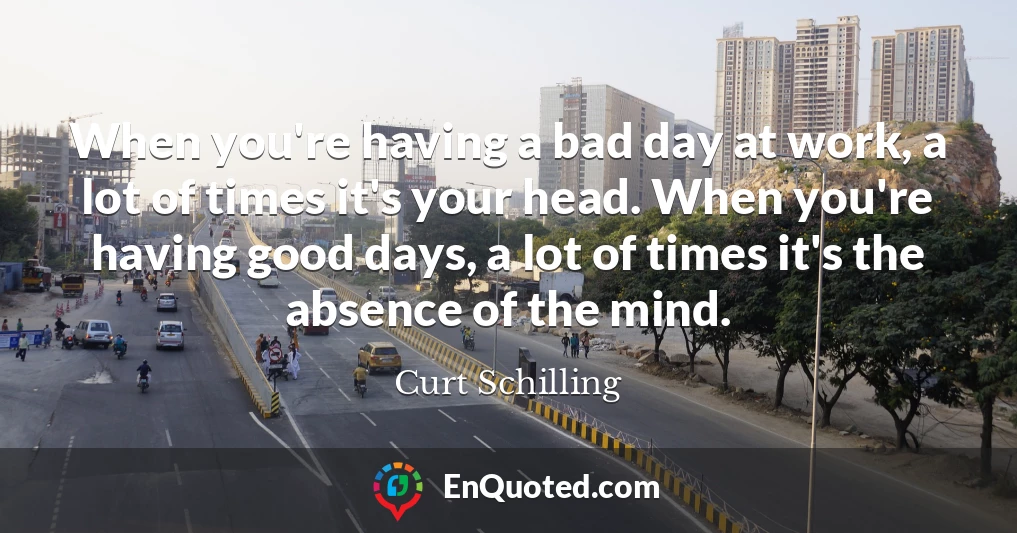 When you're having a bad day at work, a lot of times it's your head. When you're having good days, a lot of times it's the absence of the mind.