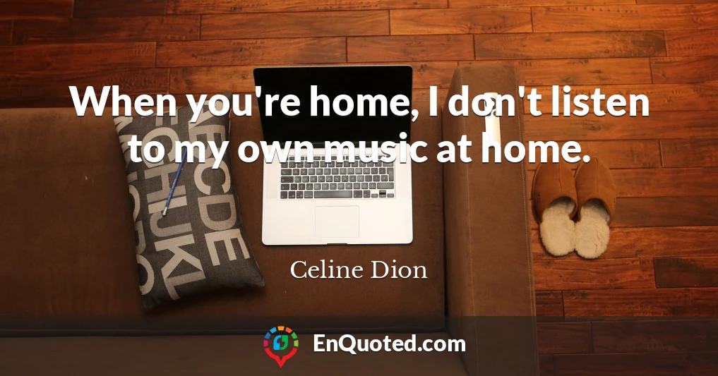 When you're home, I don't listen to my own music at home.