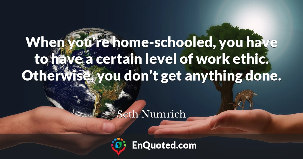 When you're home-schooled, you have to have a certain level of work ethic. Otherwise, you don't get anything done.