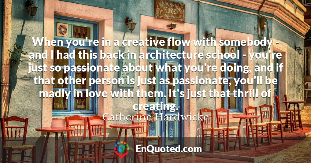 When you're in a creative flow with somebody - and I had this back in architecture school - you're just so passionate about what you're doing, and if that other person is just as passionate, you'll be madly in love with them. It's just that thrill of creating.