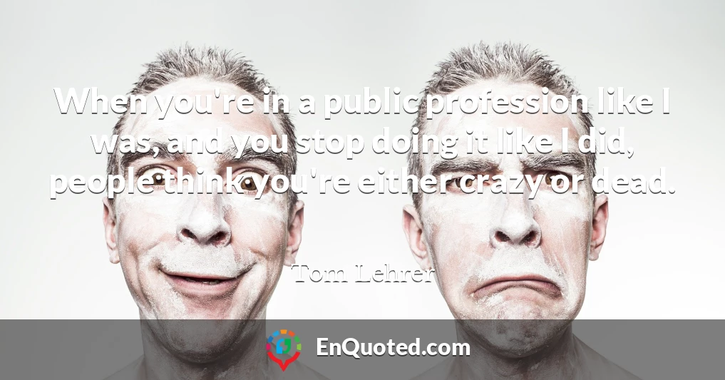 When you're in a public profession like I was, and you stop doing it like I did, people think you're either crazy or dead.