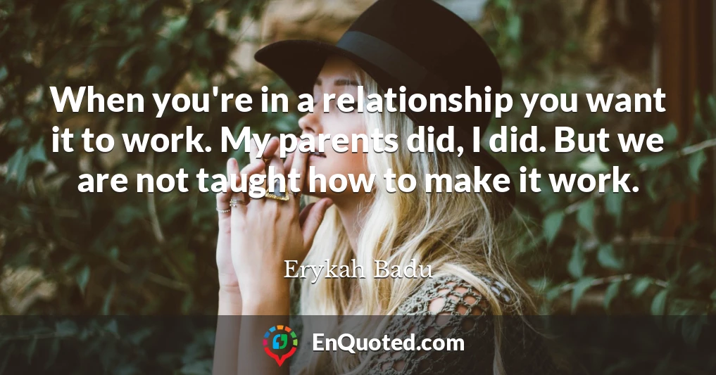 When you're in a relationship you want it to work. My parents did, I did. But we are not taught how to make it work.