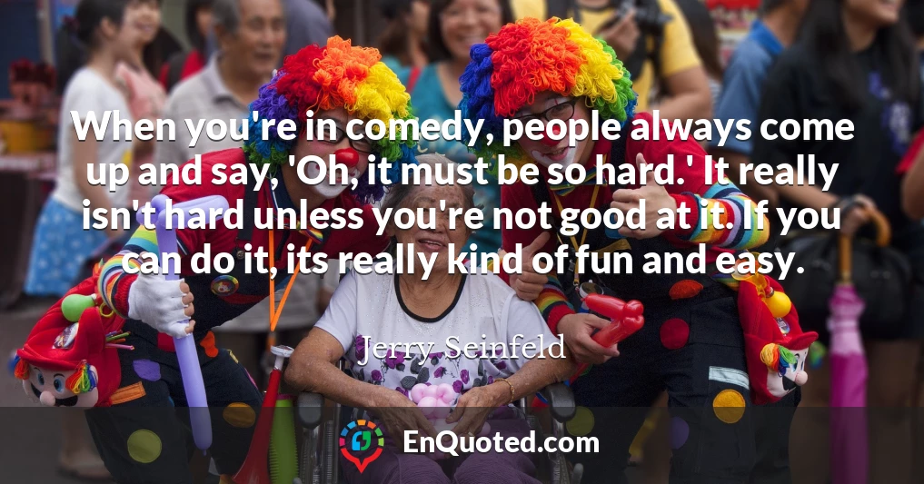 When you're in comedy, people always come up and say, 'Oh, it must be so hard.' It really isn't hard unless you're not good at it. If you can do it, its really kind of fun and easy.