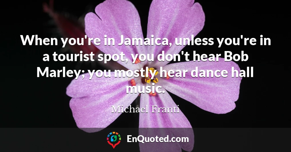 When you're in Jamaica, unless you're in a tourist spot, you don't hear Bob Marley; you mostly hear dance hall music.