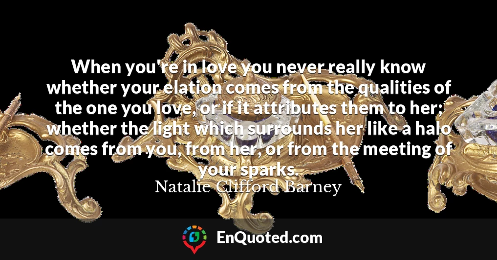 When you're in love you never really know whether your elation comes from the qualities of the one you love, or if it attributes them to her; whether the light which surrounds her like a halo comes from you, from her, or from the meeting of your sparks.