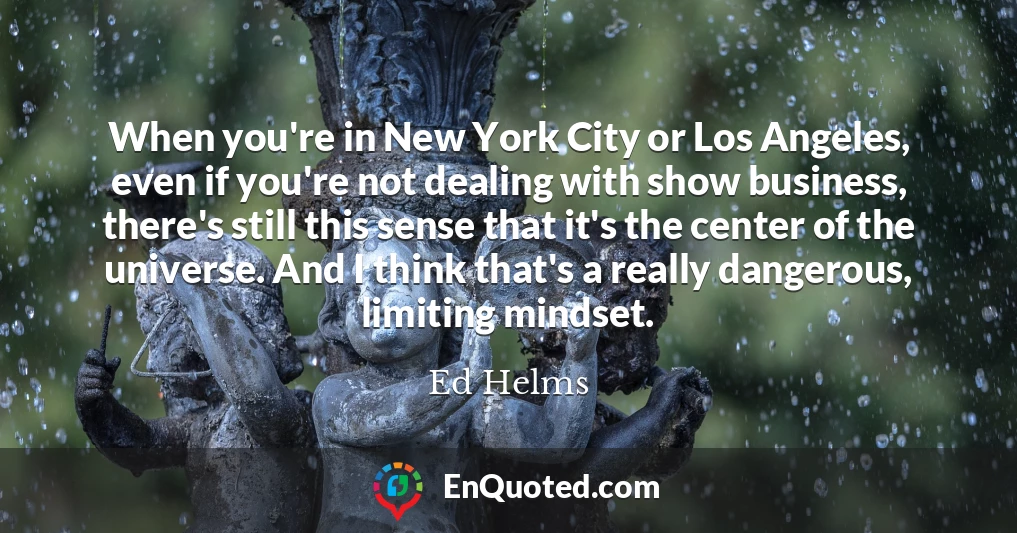When you're in New York City or Los Angeles, even if you're not dealing with show business, there's still this sense that it's the center of the universe. And I think that's a really dangerous, limiting mindset.