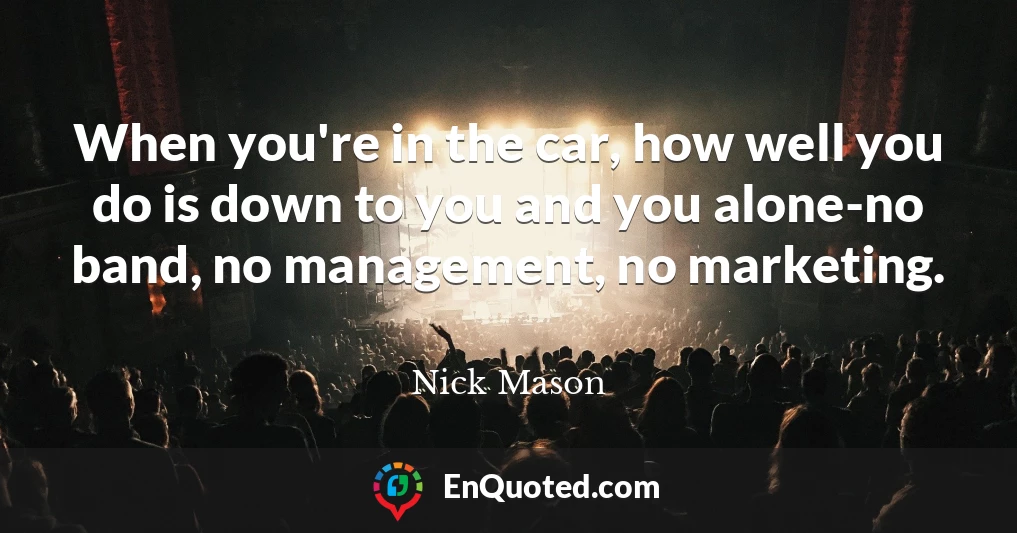When you're in the car, how well you do is down to you and you alone-no band, no management, no marketing.