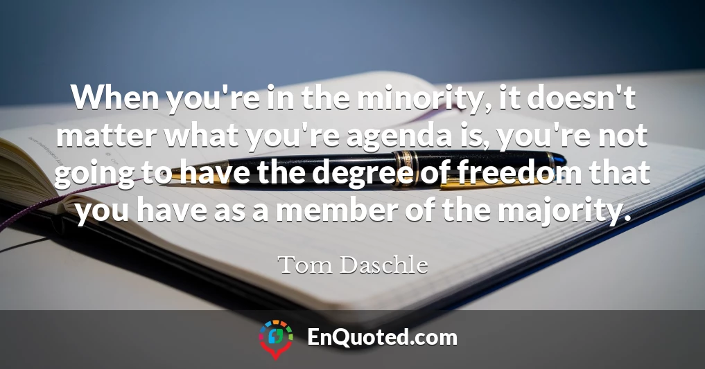 When you're in the minority, it doesn't matter what you're agenda is, you're not going to have the degree of freedom that you have as a member of the majority.