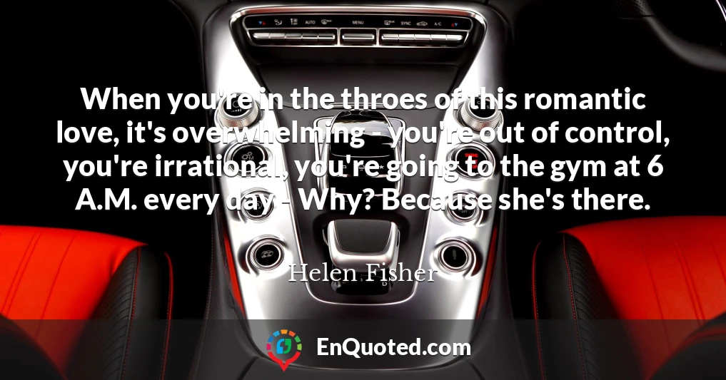 When you're in the throes of this romantic love, it's overwhelming - you're out of control, you're irrational, you're going to the gym at 6 A.M. every day - Why? Because she's there.