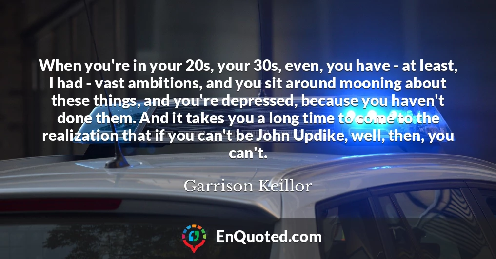 When you're in your 20s, your 30s, even, you have - at least, I had - vast ambitions, and you sit around mooning about these things, and you're depressed, because you haven't done them. And it takes you a long time to come to the realization that if you can't be John Updike, well, then, you can't.