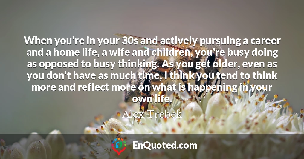 When you're in your 30s and actively pursuing a career and a home life, a wife and children, you're busy doing as opposed to busy thinking. As you get older, even as you don't have as much time, I think you tend to think more and reflect more on what is happening in your own life.