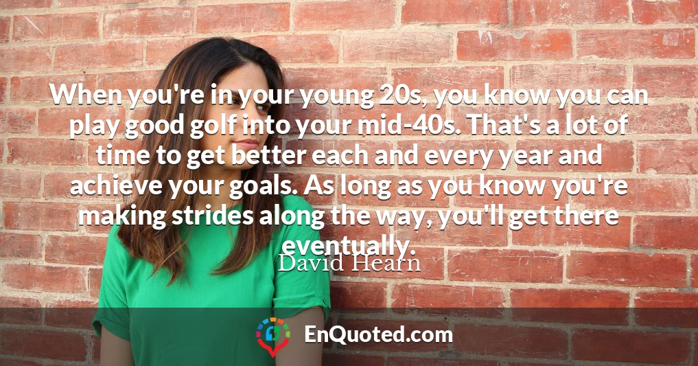 When you're in your young 20s, you know you can play good golf into your mid-40s. That's a lot of time to get better each and every year and achieve your goals. As long as you know you're making strides along the way, you'll get there eventually.