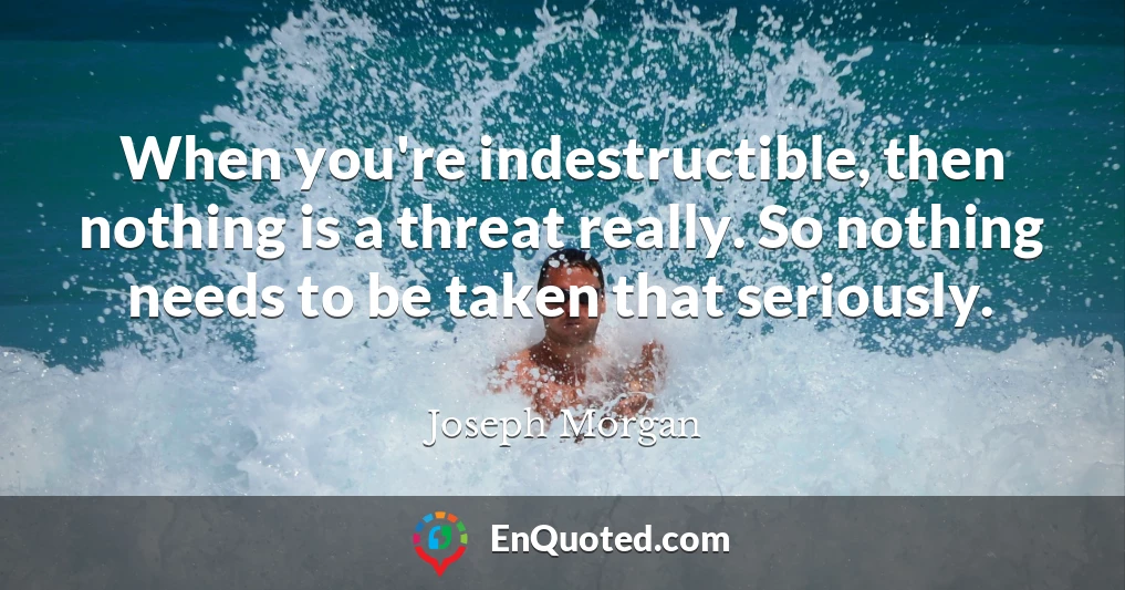 When you're indestructible, then nothing is a threat really. So nothing needs to be taken that seriously.