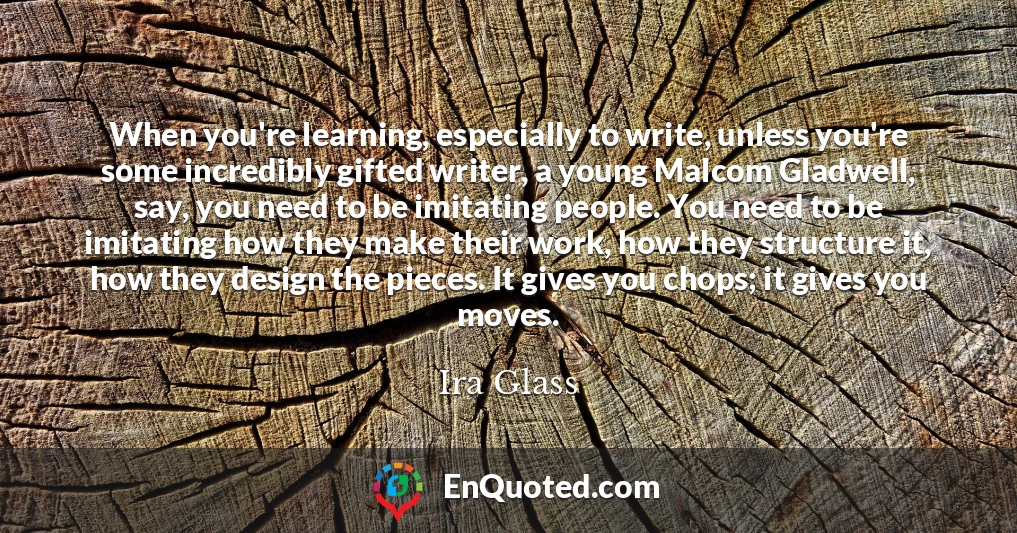 When you're learning, especially to write, unless you're some incredibly gifted writer, a young Malcom Gladwell, say, you need to be imitating people. You need to be imitating how they make their work, how they structure it, how they design the pieces. It gives you chops; it gives you moves.