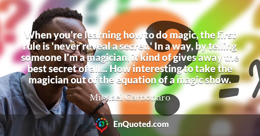 When you're learning how to do magic, the first rule is 'never reveal a secret.' In a way, by telling someone I'm a magician, it kind of gives away the best secret of all... How interesting to take the magician out of the equation of a magic show.