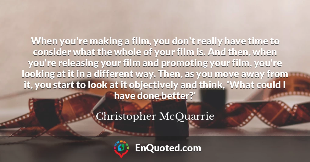 When you're making a film, you don't really have time to consider what the whole of your film is. And then, when you're releasing your film and promoting your film, you're looking at it in a different way. Then, as you move away from it, you start to look at it objectively and think, 'What could I have done better?'
