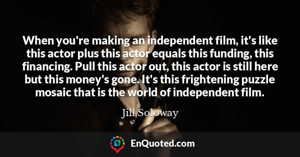 When you're making an independent film, it's like this actor plus this actor equals this funding, this financing. Pull this actor out, this actor is still here but this money's gone. It's this frightening puzzle mosaic that is the world of independent film.