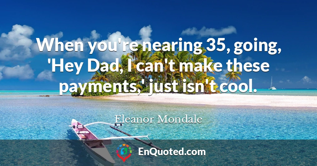 When you're nearing 35, going, 'Hey Dad, I can't make these payments,' just isn't cool.