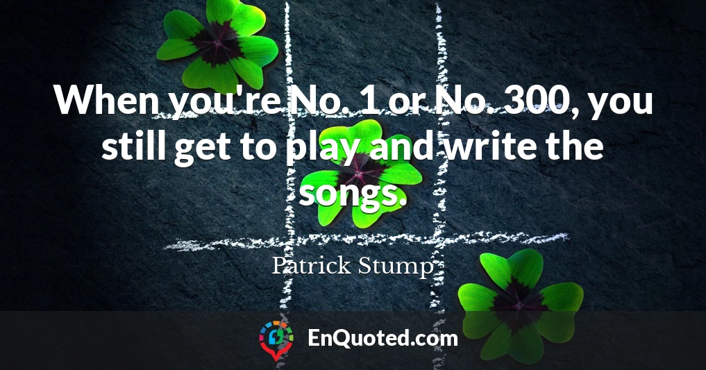 When you're No. 1 or No. 300, you still get to play and write the songs.