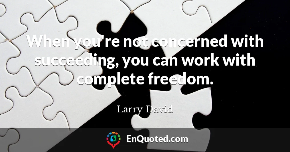When you're not concerned with succeeding, you can work with complete freedom.