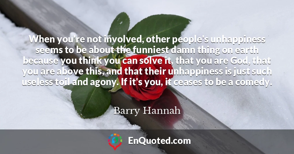 When you're not involved, other people's unhappiness seems to be about the funniest damn thing on earth because you think you can solve it, that you are God, that you are above this, and that their unhappiness is just such useless toil and agony. If it's you, it ceases to be a comedy.