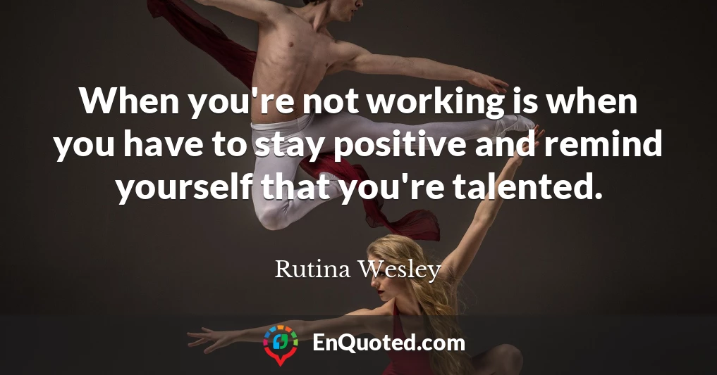 When you're not working is when you have to stay positive and remind yourself that you're talented.