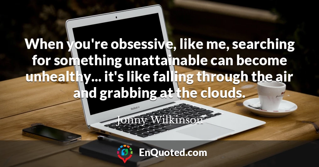 When you're obsessive, like me, searching for something unattainable can become unhealthy... it's like falling through the air and grabbing at the clouds.
