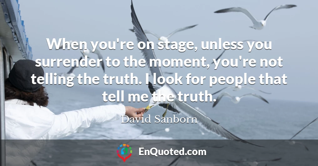 When you're on stage, unless you surrender to the moment, you're not telling the truth. I look for people that tell me the truth.
