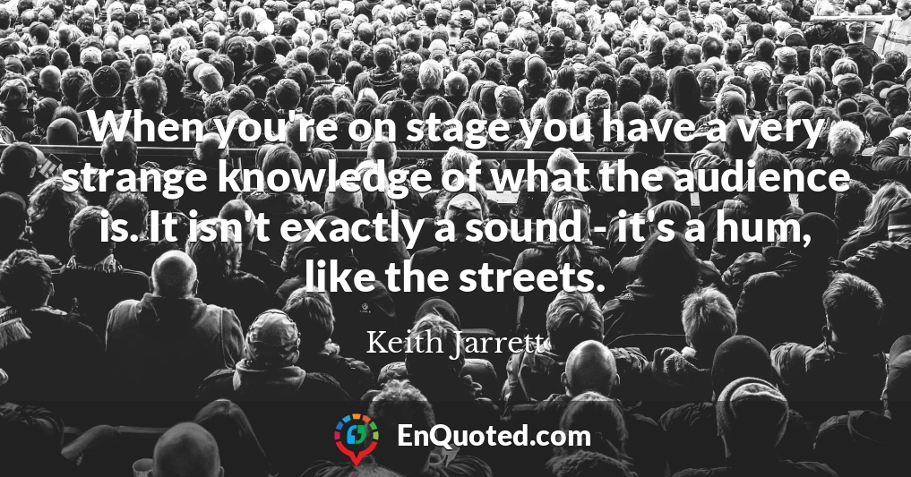 When you're on stage you have a very strange knowledge of what the audience is. It isn't exactly a sound - it's a hum, like the streets.