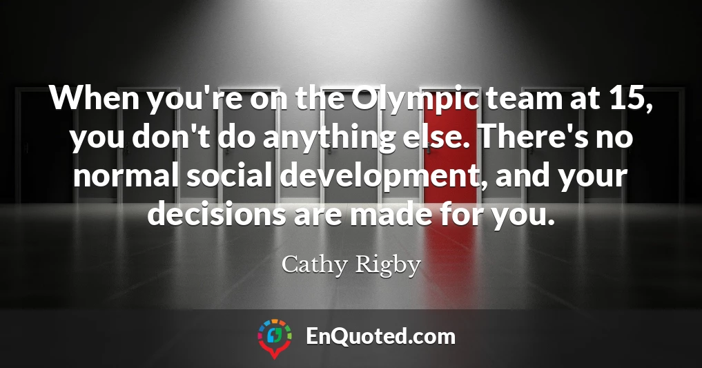 When you're on the Olympic team at 15, you don't do anything else. There's no normal social development, and your decisions are made for you.