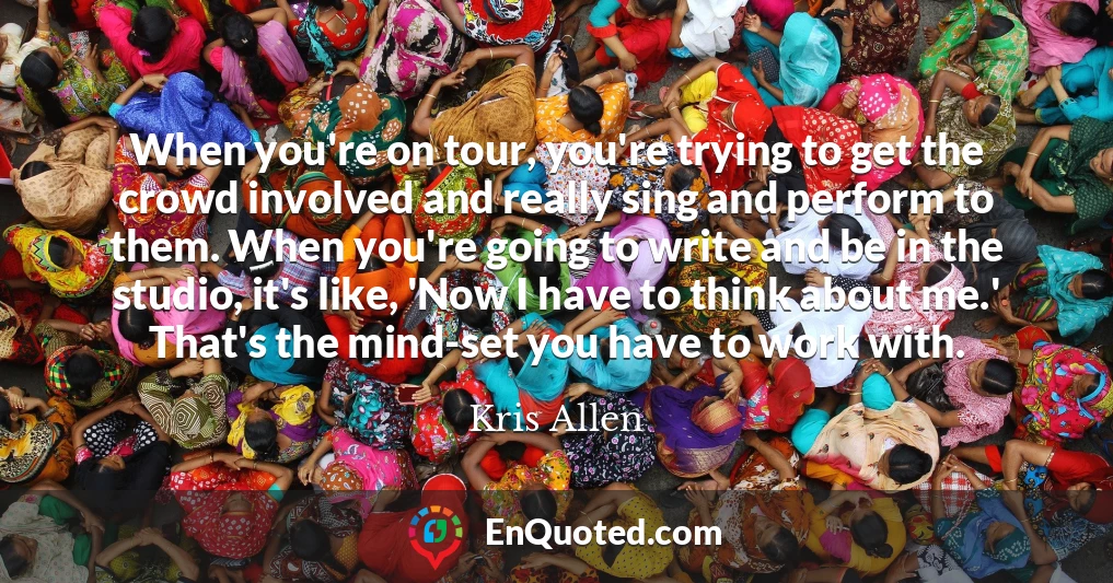 When you're on tour, you're trying to get the crowd involved and really sing and perform to them. When you're going to write and be in the studio, it's like, 'Now I have to think about me.' That's the mind-set you have to work with.