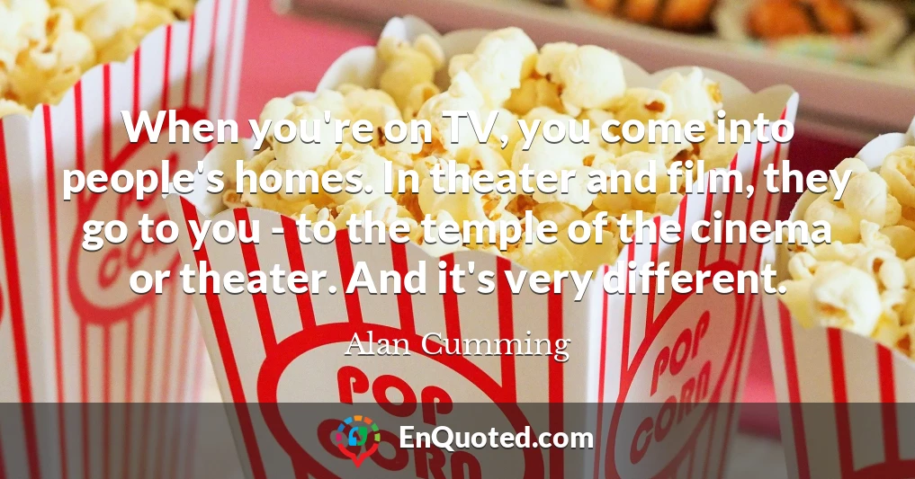 When you're on TV, you come into people's homes. In theater and film, they go to you - to the temple of the cinema or theater. And it's very different.
