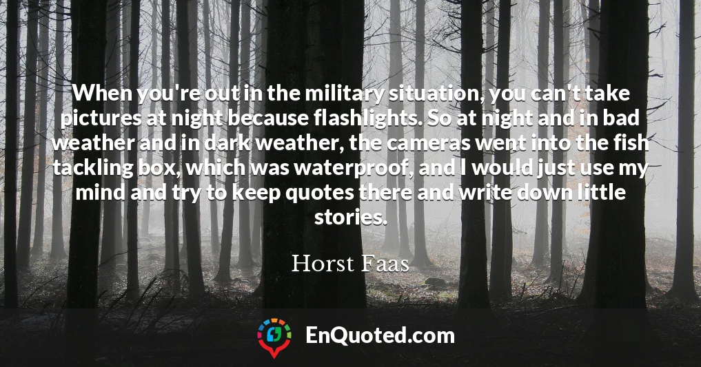 When you're out in the military situation, you can't take pictures at night because flashlights. So at night and in bad weather and in dark weather, the cameras went into the fish tackling box, which was waterproof, and I would just use my mind and try to keep quotes there and write down little stories.