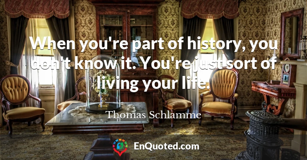 When you're part of history, you don't know it. You're just sort of living your life.