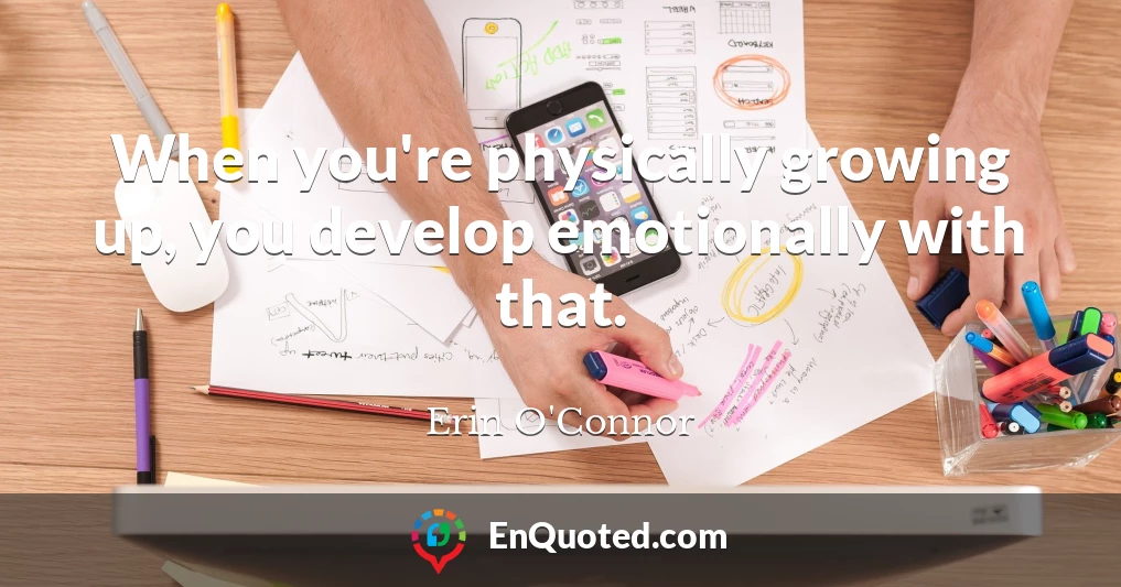 When you're physically growing up, you develop emotionally with that.