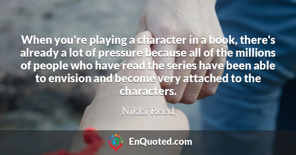 When you're playing a character in a book, there's already a lot of pressure because all of the millions of people who have read the series have been able to envision and become very attached to the characters.