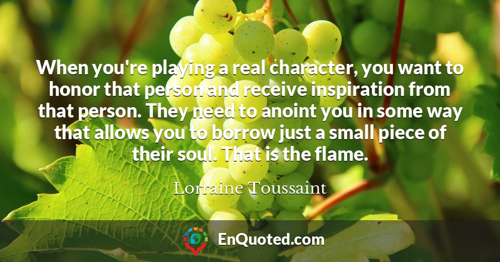 When you're playing a real character, you want to honor that person and receive inspiration from that person. They need to anoint you in some way that allows you to borrow just a small piece of their soul. That is the flame.