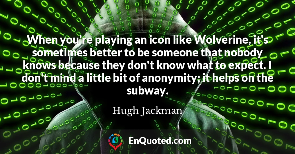 When you're playing an icon like Wolverine, it's sometimes better to be someone that nobody knows because they don't know what to expect. I don't mind a little bit of anonymity; it helps on the subway.