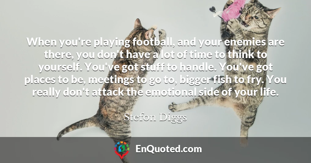 When you're playing football, and your enemies are there, you don't have a lot of time to think to yourself. You've got stuff to handle. You've got places to be, meetings to go to, bigger fish to fry. You really don't attack the emotional side of your life.