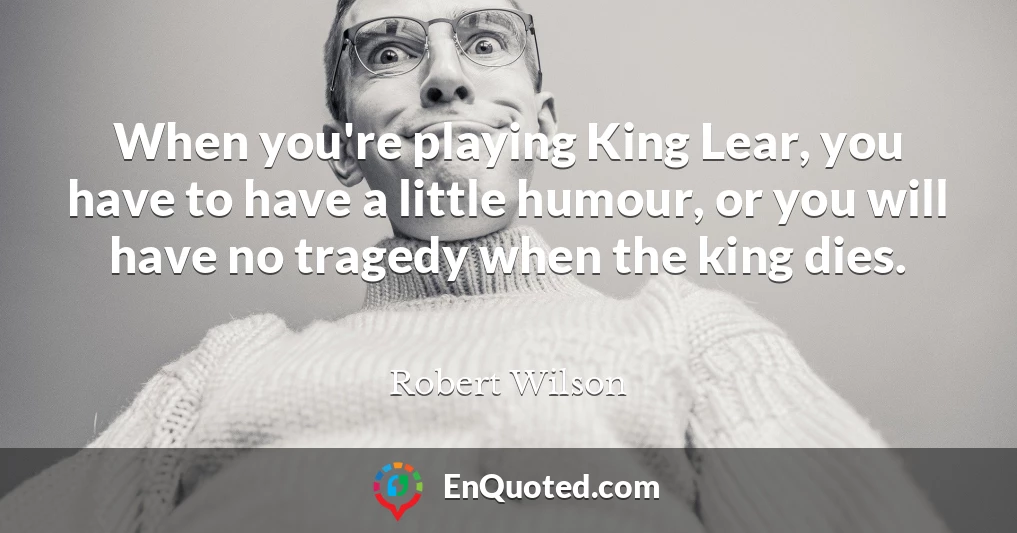 When you're playing King Lear, you have to have a little humour, or you will have no tragedy when the king dies.