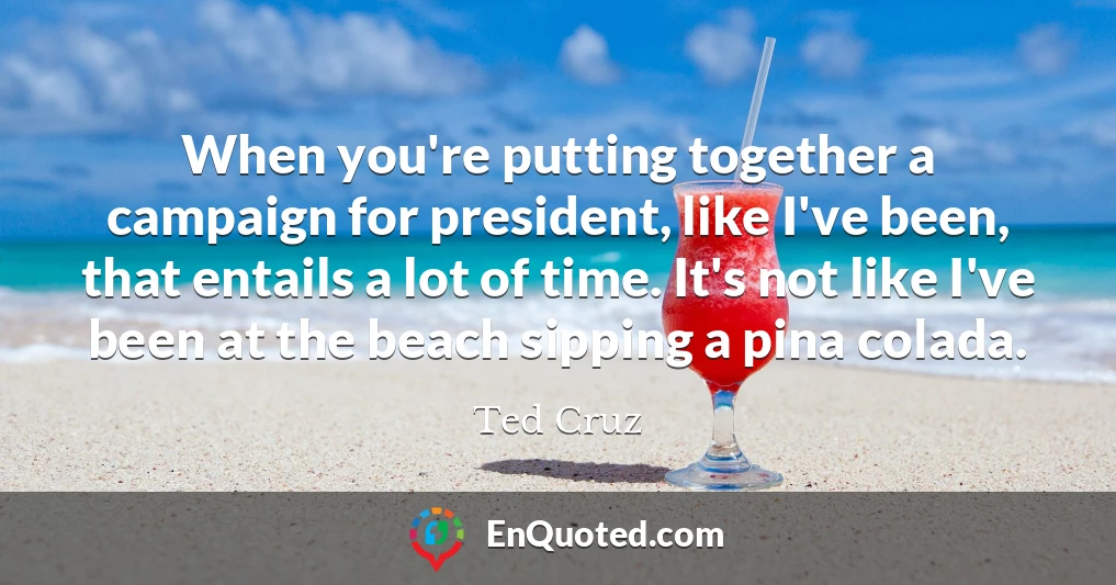 When you're putting together a campaign for president, like I've been, that entails a lot of time. It's not like I've been at the beach sipping a pina colada.
