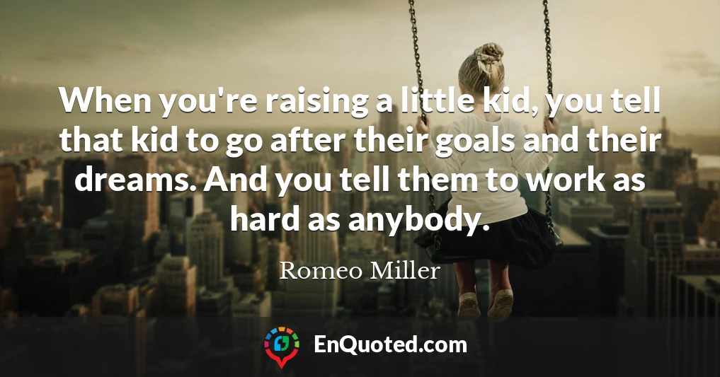 When you're raising a little kid, you tell that kid to go after their goals and their dreams. And you tell them to work as hard as anybody.