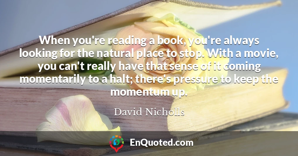 When you're reading a book, you're always looking for the natural place to stop. With a movie, you can't really have that sense of it coming momentarily to a halt; there's pressure to keep the momentum up.